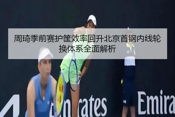 周琦季前赛护筐效率回升北京首钢内线轮换体系全面解析